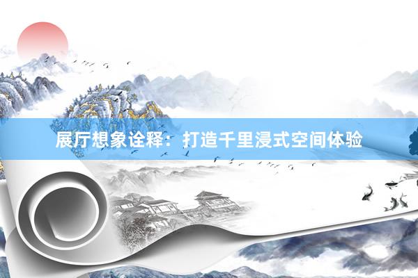 展厅想象诠释：打造千里浸式空间体验